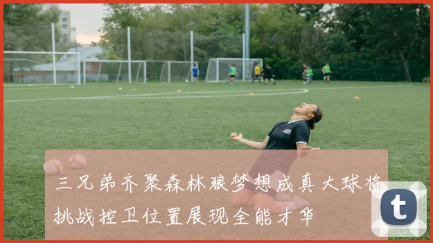 三兄弟齐聚森林狼梦想成真大球将挑战控卫位置展现全能才华