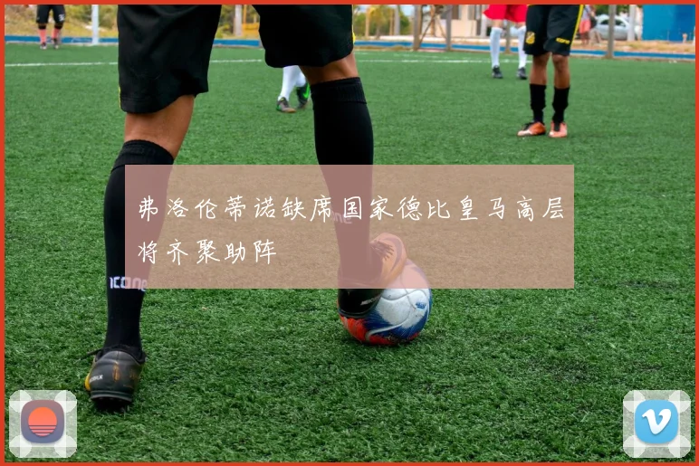 弗洛伦蒂诺缺席国家德比皇马高层将齐聚助阵
