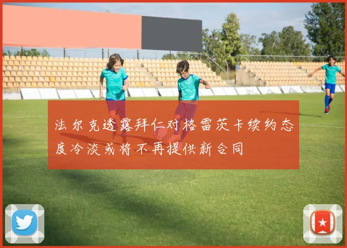 法尔克透露拜仁对格雷茨卡续约态度冷淡或将不再提供新合同