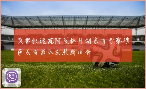 莫雷托透露阿莫林计划亲自考察穆萨或将留队发展新机会