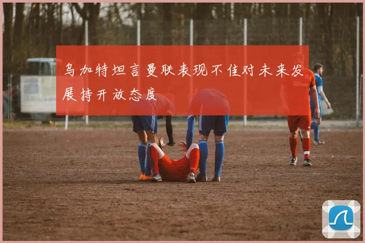 乌加特坦言曼联表现不佳对未来发展持开放态度