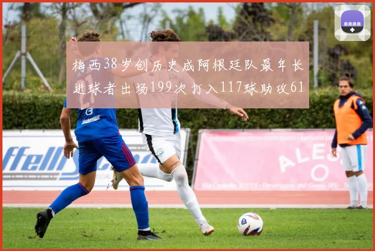 梅西38岁创历史成阿根廷队最年长进球者出场199次打入117球助攻61次