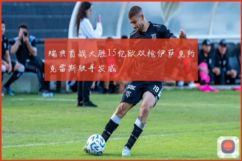 瑞典首战大胜15亿欧双枪伊萨克约克雷斯联手发威