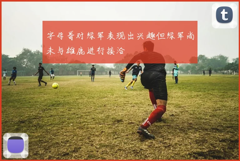 字母哥对绿军表现出兴趣但绿军尚未与雄鹿进行接洽