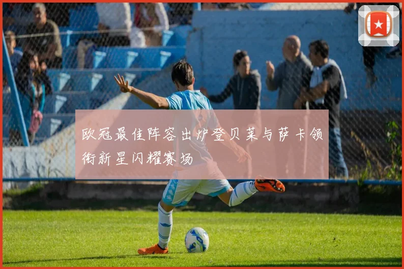 欧冠最佳阵容出炉登贝莱与萨卡领衔新星闪耀赛场