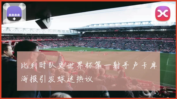 比利时队史世界杯第一射手卢卡库海报引发球迷热议