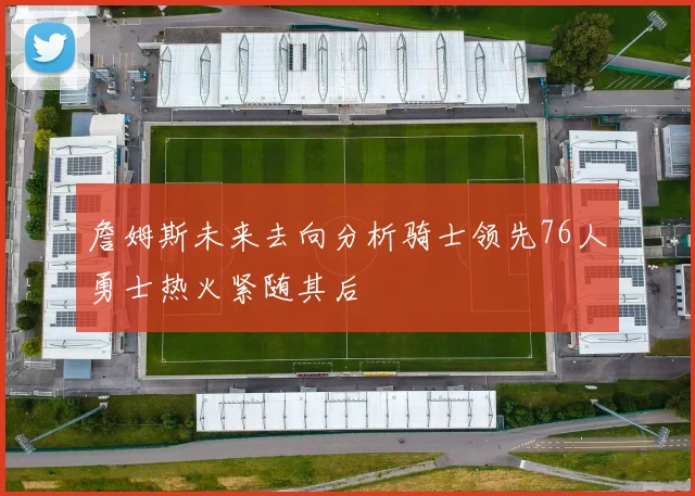 詹姆斯未来去向分析骑士领先76人勇士热火紧随其后