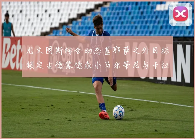 尤文图斯转会动态基耶萨之外目标锁定古德蒙德森小马尔蒂尼与卡拉斯科