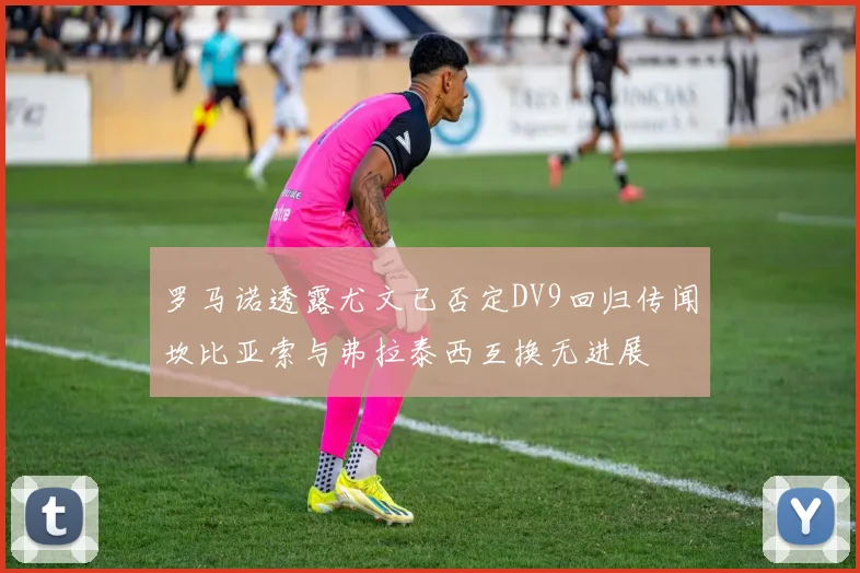 罗马诺透露尤文已否定DV9回归传闻坎比亚索与弗拉泰西互换无进展