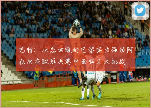 巴特：状态回暖的巴黎实力强劲阿森纳在欧冠决赛中面临巨大挑战