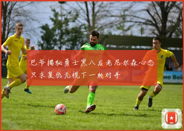 巴爷揭秘勇士黑八后老尼尔森心态只求复仇无视下一轮对手