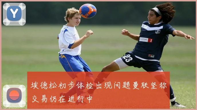 埃德松初步体检出现问题曼联坚称交易仍在进行中