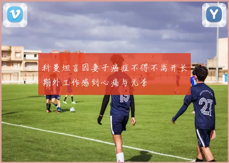 科曼坦言因妻子癌症不得不离开长期外工作感到心痛与无奈
