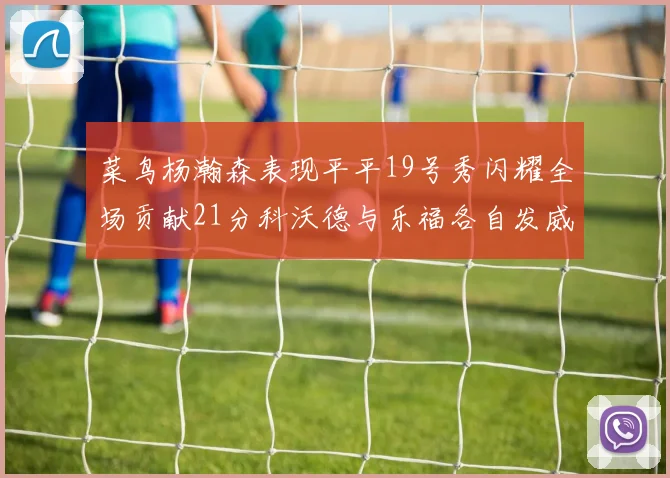 菜鸟杨瀚森表现平平19号秀闪耀全场贡献21分科沃德与乐福各自发威