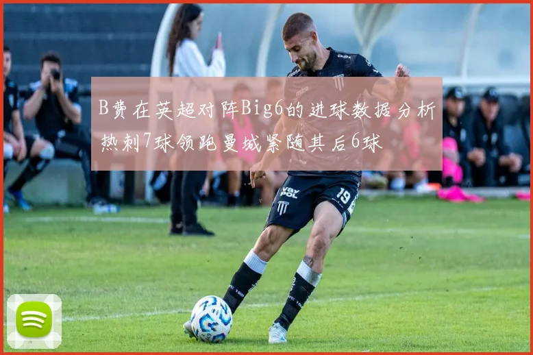 B费在英超对阵Big6的进球数据分析热刺7球领跑曼城紧随其后6球