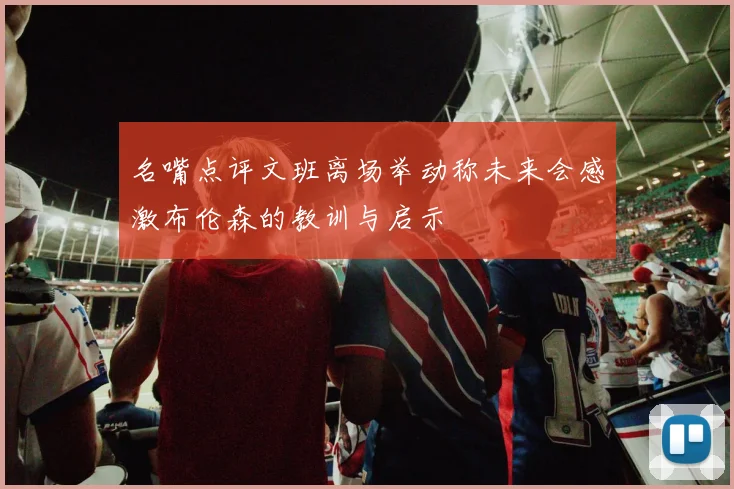 名嘴点评文班离场举动称未来会感激布伦森的教训与启示