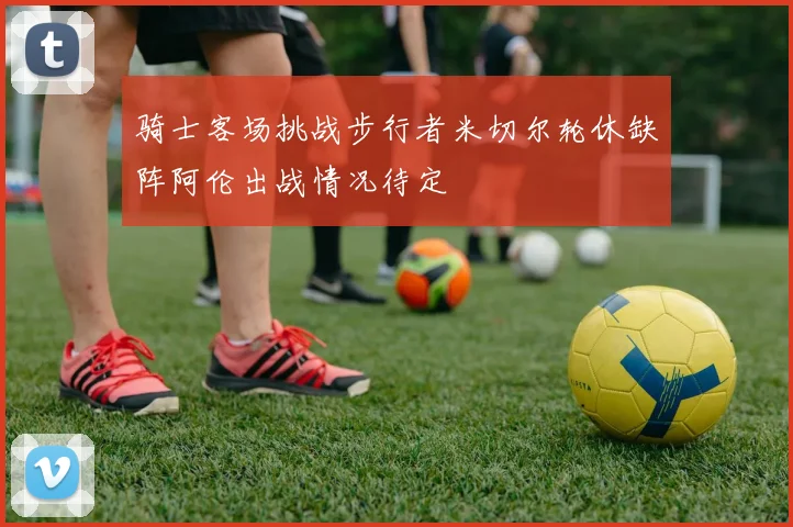 骑士客场挑战步行者米切尔轮休缺阵阿伦出战情况待定