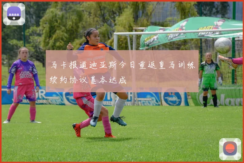 马卡报道迪亚斯今日重返皇马训练续约协议基本达成