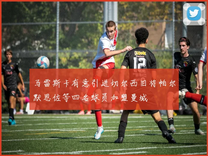 马雷斯卡有意引进切尔西旧将帕尔默恩佐等四名球员加盟曼城